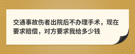 交通事故伤者出院后不办理手术，现在要求赔偿，对方要求我给多少钱