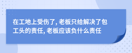 在工地上受伤了, 老板只给解决了包工头的责任, 老板应该负什么责任