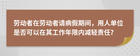 劳动者在劳动者请病假期间，用人单位是否可以在其工作年限内减轻责任？