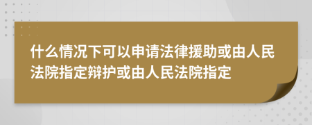 什么情况下可以申请法律援助或由人民法院指定辩护或由人民法院指定