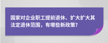 国家对企业职工提前退休、扩大扩大其法定退休范围，有哪些新政策？