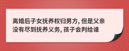 离婚后子女抚养权归男方, 但是父亲没有尽到抚养义务, 孩子会判给谁