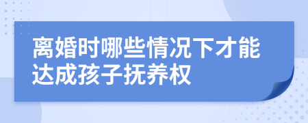 离婚时哪些情况下才能达成孩子抚养权