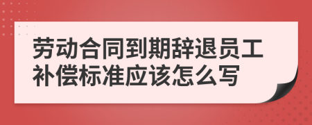 劳动合同到期辞退员工补偿标准应该怎么写