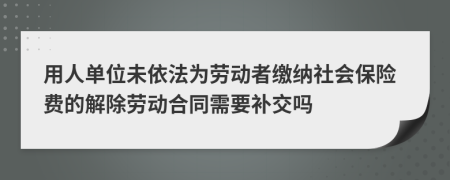 用人单位未依法为劳动者缴纳社会保险费的解除劳动合同需要补交吗