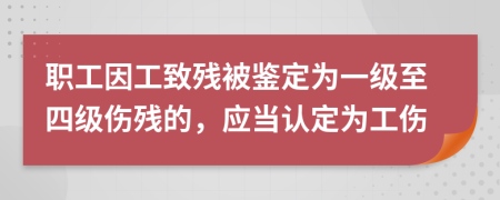 职工因工致残被鉴定为一级至四级伤残的，应当认定为工伤