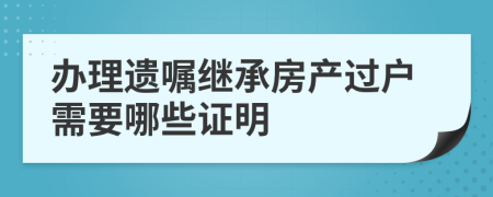 办理遗嘱继承房产过户需要哪些证明