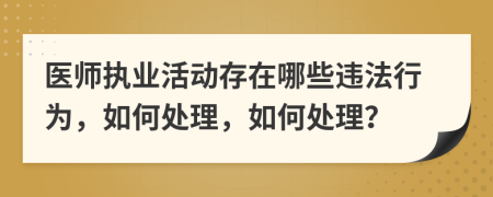 医师执业活动存在哪些违法行为，如何处理，如何处理？