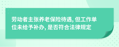 劳动者主张养老保险待遇, 但工作单位未给予补办, 是否符合法律规定