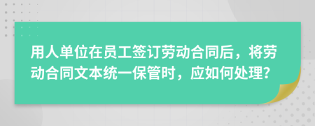 用人单位在员工签订劳动合同后，将劳动合同文本统一保管时，应如何处理？