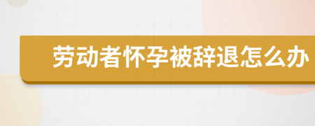 劳动者怀孕被辞退怎么办