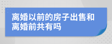 离婚以前的房子出售和离婚前共有吗