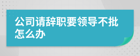 公司请辞职要领导不批怎么办