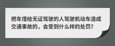 把车借给无证驾驶的人驾驶机动车造成交通事故的，会受到什么样的处罚？