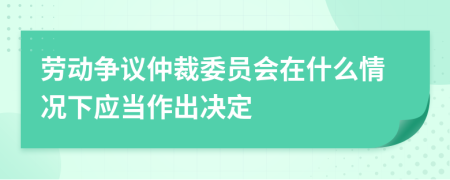 劳动争议仲裁委员会在什么情况下应当作出决定