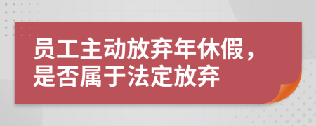 员工主动放弃年休假，是否属于法定放弃