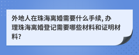 外地人在珠海离婚需要什么手续, 办理珠海离婚登记需要哪些材料和证明材料?