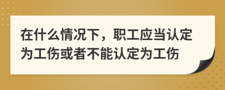 在什么情况下，职工应当认定为工伤或者不能认定为工伤