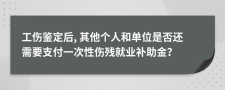 工伤鉴定后, 其他个人和单位是否还需要支付一次性伤残就业补助金？