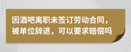 因酒吧离职未签订劳动合同，被单位辞退，可以要求赔偿吗