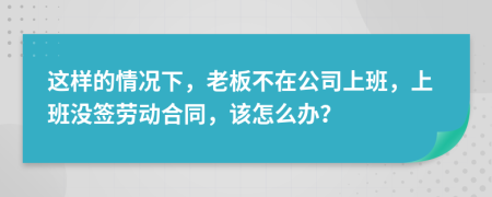 这样的情况下，老板不在公司上班，上班没签劳动合同，该怎么办？