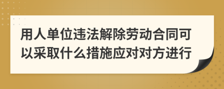用人单位违法解除劳动合同可以采取什么措施应对对方进行