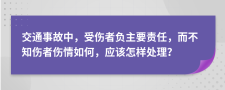 交通事故中，受伤者负主要责任，而不知伤者伤情如何，应该怎样处理？