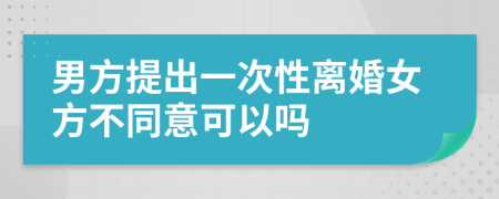 男方提出一次性离婚女方不同意可以吗