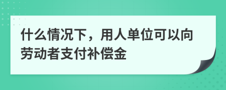 什么情况下，用人单位可以向劳动者支付补偿金