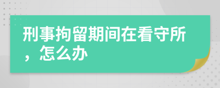 刑事拘留期间在看守所，怎么办