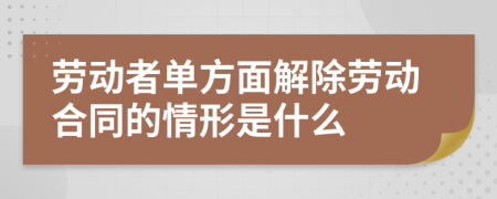 劳动者单方面解除劳动合同的情形是什么