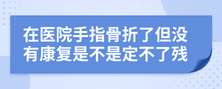 在医院手指骨折了但没有康复是不是定不了残