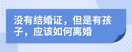 没有结婚证，但是有孩子，应该如何离婚