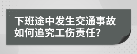 下班途中发生交通事故如何追究工伤责任？