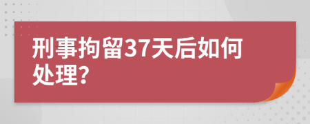 刑事拘留37天后如何处理？