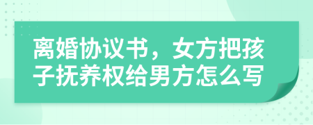 离婚协议书，女方把孩子抚养权给男方怎么写