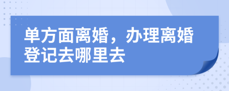 单方面离婚，办理离婚登记去哪里去