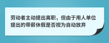 劳动者主动提出离职，但由于用人单位提出的带薪休假是否视为自动放弃