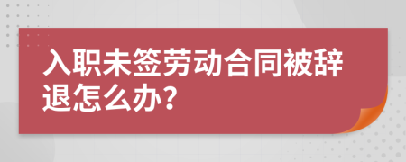 入职未签劳动合同被辞退怎么办？