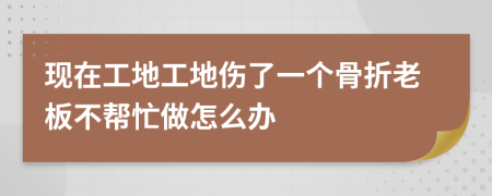 现在工地工地伤了一个骨折老板不帮忙做怎么办