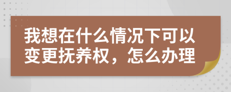 我想在什么情况下可以变更抚养权，怎么办理