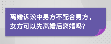 离婚诉讼中男方不配合男方，女方可以先离婚后离婚吗？