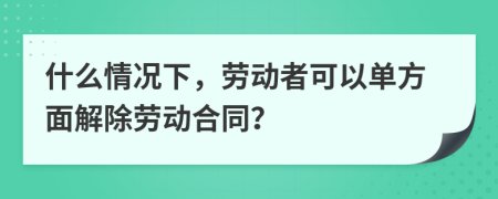 什么情况下，劳动者可以单方面解除劳动合同？