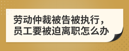 劳动仲裁被告被执行，员工要被迫离职怎么办