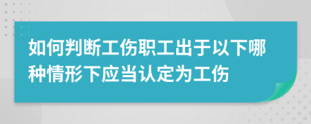 如何判断工伤职工出于以下哪种情形下应当认定为工伤