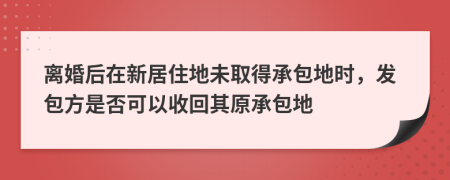 离婚后在新居住地未取得承包地时，发包方是否可以收回其原承包地