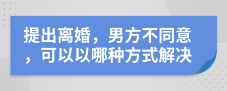 提出离婚，男方不同意，可以以哪种方式解决