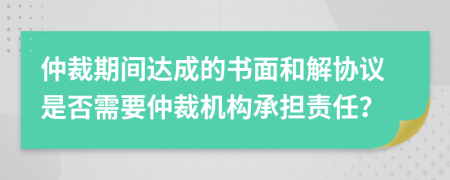 仲裁期间达成的书面和解协议是否需要仲裁机构承担责任？