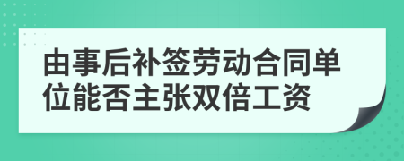 由事后补签劳动合同单位能否主张双倍工资