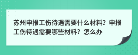 苏州申报工伤待遇需要什么材料？申报工伤待遇需要哪些材料？怎么办